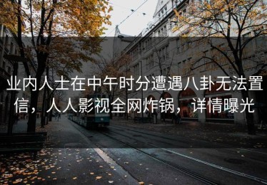 业内人士在中午时分遭遇八卦无法置信，人人影视全网炸锅，详情曝光