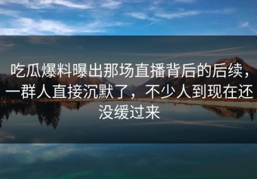 吃瓜爆料曝出那场直播背后的后续，一群人直接沉默了，不少人到现在还没缓过来