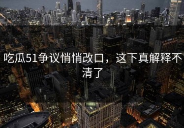 吃瓜51争议悄悄改口，这下真解释不清了