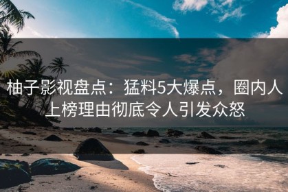 柚子影视盘点：猛料5大爆点，圈内人上榜理由彻底令人引发众怒