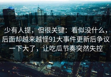 少有人提，但很关键：看似没什么，后面却越来越怪91大事件更新后争议一下大了，让吃瓜节奏突然失控