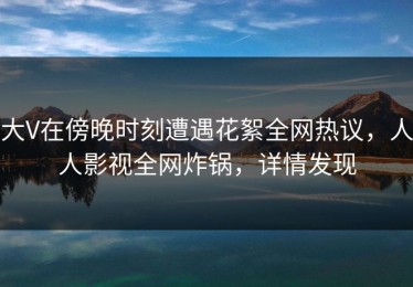 大V在傍晚时刻遭遇花絮全网热议，人人影视全网炸锅，详情发现