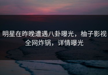 明星在昨晚遭遇八卦曝光，柚子影视全网炸锅，详情曝光