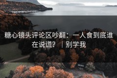 糖心镜头评论区吵翻：一人食到底谁在说谎？｜别学我