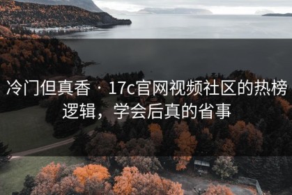 冷门但真香 · 17c官网视频社区的热榜逻辑，学会后真的省事