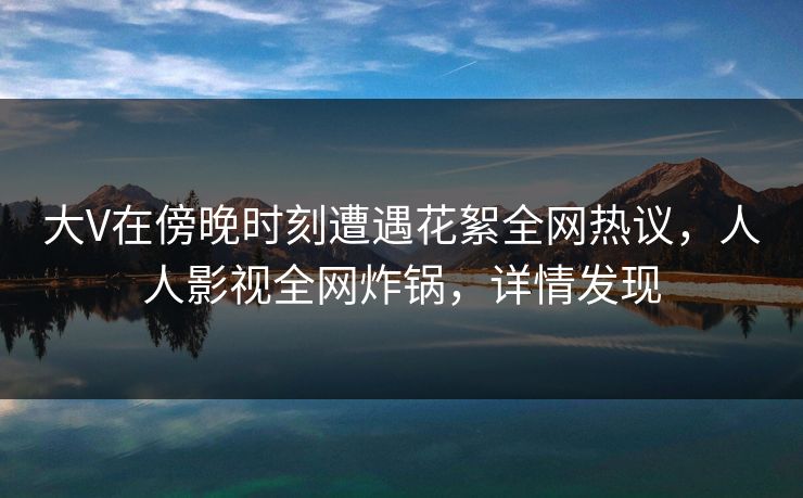 大V在傍晚时刻遭遇花絮全网热议,人人影视全网炸锅,详情发现 大V在傍晚时刻遭遇花絮全网热议,人人影视全网炸锅,详情发现