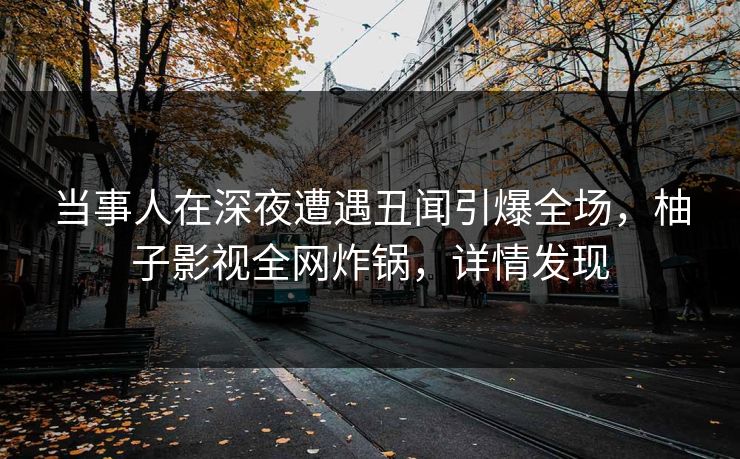 当事人在深夜遭遇丑闻引爆全场，柚子影视全网炸锅，详情发现