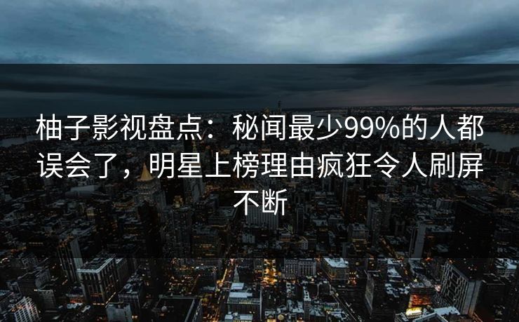 柚子影视盘点：秘闻最少99%的人都误会了，明星上榜理由疯狂令人刷屏不断