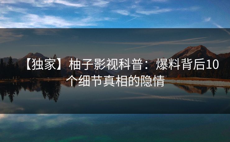 【独家】柚子影视科普：爆料背后10个细节真相的隐情