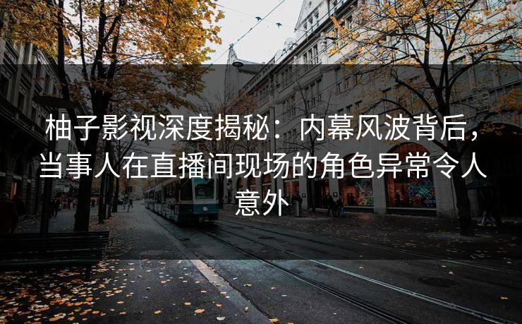 柚子影视深度揭秘：内幕风波背后，当事人在直播间现场的角色异常令人意外