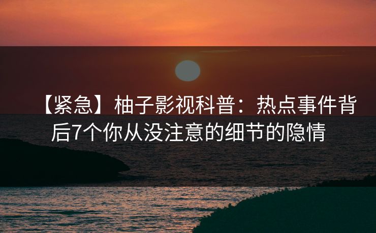 【紧急】柚子影视科普：热点事件背后7个你从没注意的细节的隐情