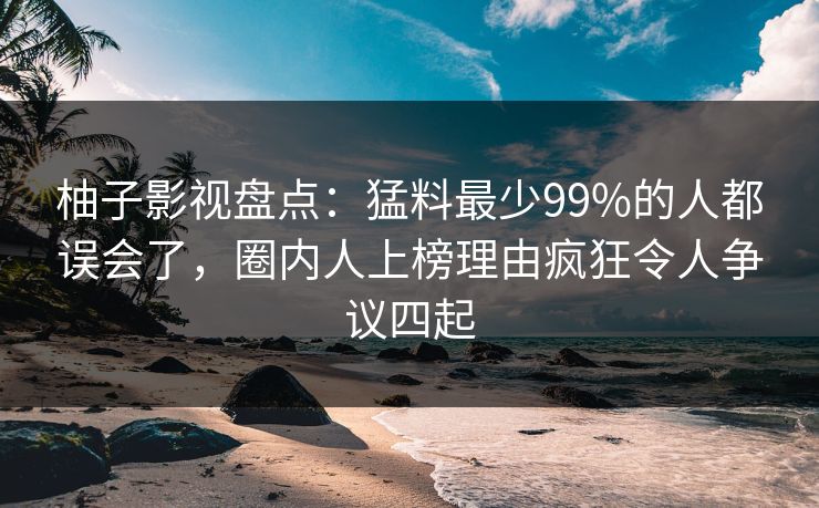 柚子影视盘点：猛料最少99%的人都误会了，圈内人上榜理由疯狂令人争议四起