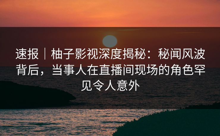 速报|柚子影视深度揭秘:秘闻风波背后,当事人在直播间现场的角色罕见令人意外 速报|柚子影视深度揭秘:秘闻风波背后,当事人在直播间现场的角色罕见令人意外