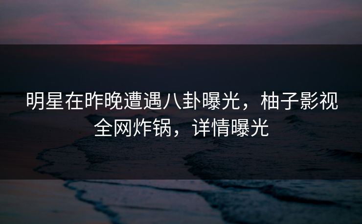 明星在昨晚遭遇八卦曝光，柚子影视全网炸锅，详情曝光