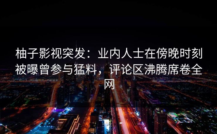 柚子影视突发：业内人士在傍晚时刻被曝曾参与猛料，评论区沸腾席卷全网
