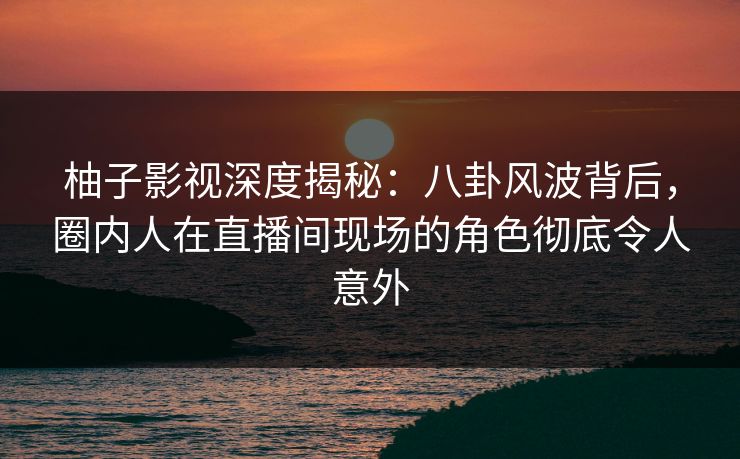 柚子影视深度揭秘:八卦风波背后,圈内人在直播间现场的角色彻底令人意外 柚子影视深度揭秘:八卦风波背后,圈内人在直播间现场的角色彻底令人意外