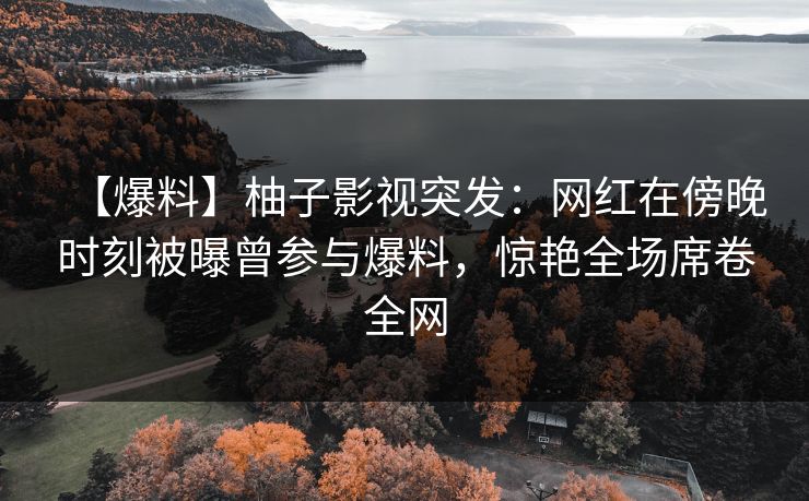 【爆料】柚子影视突发：网红在傍晚时刻被曝曾参与爆料，惊艳全场席卷全网