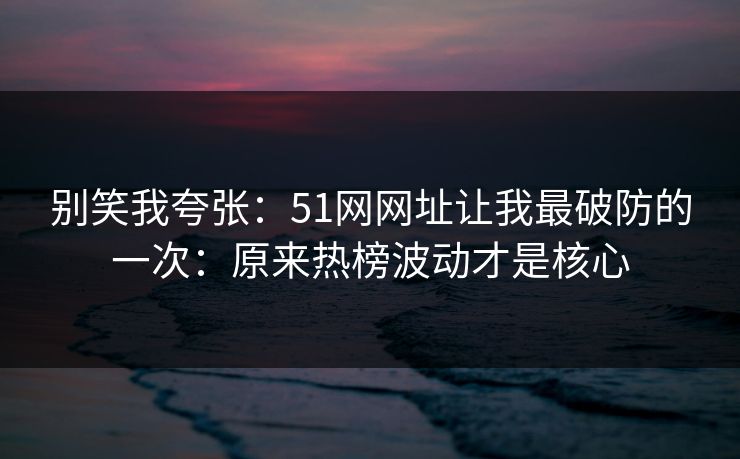 别笑我夸张：51网网址让我最破防的一次：原来热榜波动才是核心