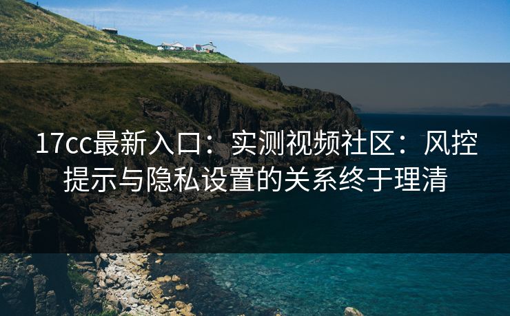 17cc最新入口：实测视频社区：风控提示与隐私设置的关系终于理清