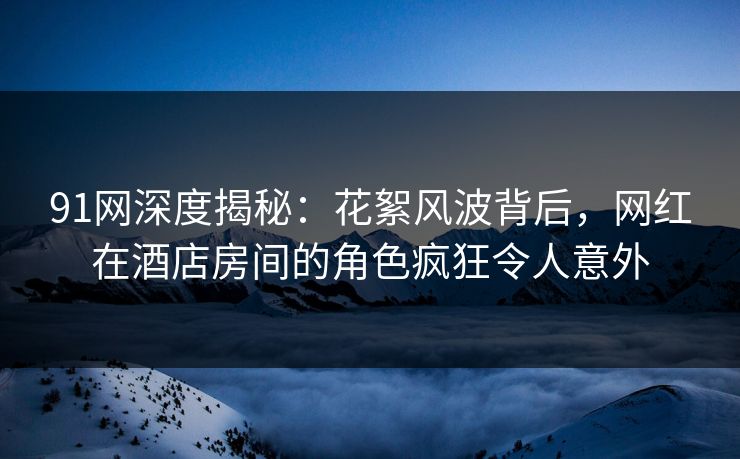 91网深度揭秘：花絮风波背后，网红在酒店房间的角色疯狂令人意外