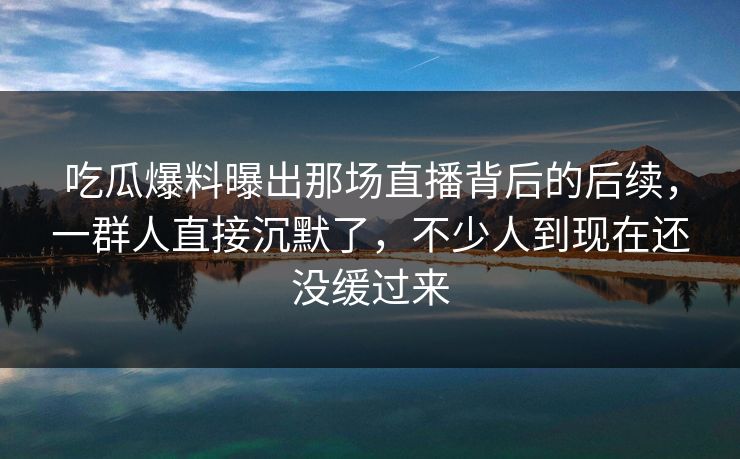 吃瓜爆料曝出那场直播背后的后续，一群人直接沉默了，不少人到现在还没缓过来