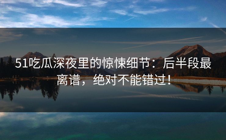 51吃瓜深夜里的惊悚细节：后半段最离谱，绝对不能错过！