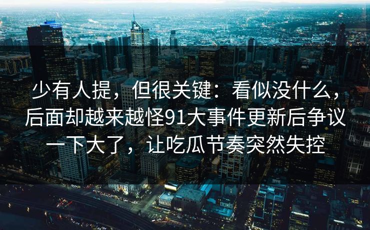 少有人提，但很关键：看似没什么，后面却越来越怪91大事件更新后争议一下大了，让吃瓜节奏突然失控