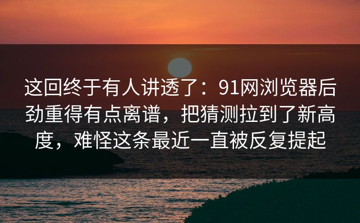 这回终于有人讲透了：91网浏览器后劲重得有点离谱，把猜测拉到了新高度，难怪这条最近一直被反复提起