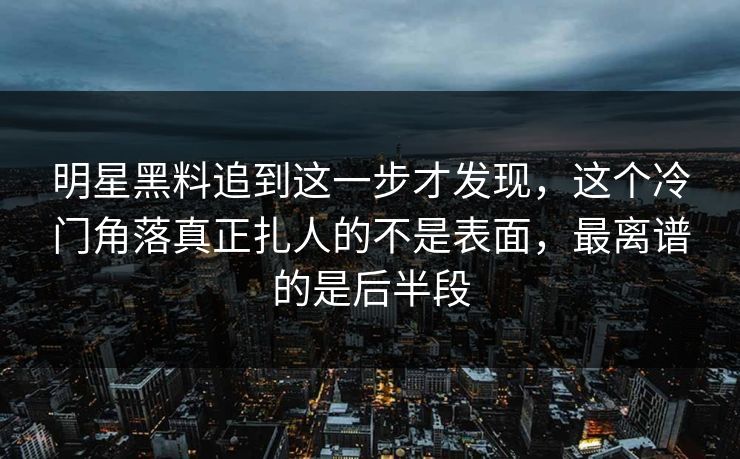 明星黑料追到这一步才发现，这个冷门角落真正扎人的不是表面，最离谱的是后半段