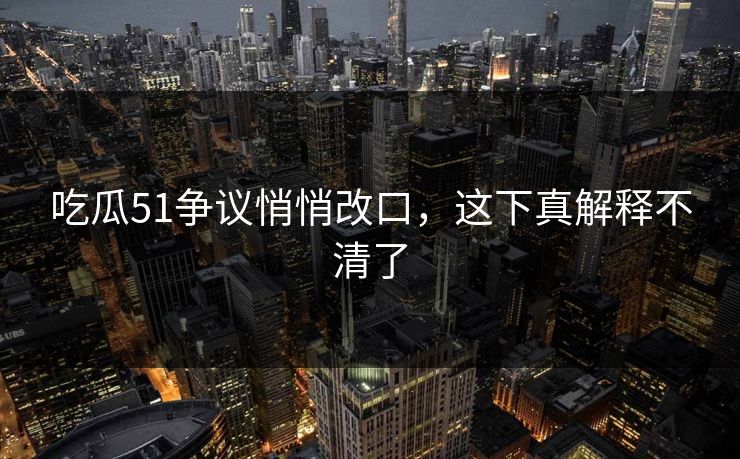 吃瓜51争议悄悄改口，这下真解释不清了