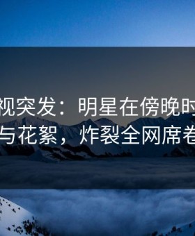 柚子影视突发：明星在傍晚时刻被曝曾参与花絮，炸裂全网席卷全网