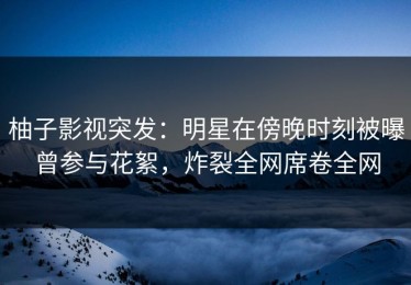 柚子影视突发：明星在傍晚时刻被曝曾参与花絮，炸裂全网席卷全网