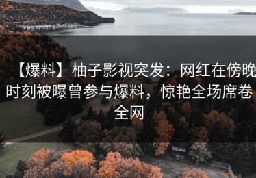 【爆料】柚子影视突发：网红在傍晚时刻被曝曾参与爆料，惊艳全场席卷全网