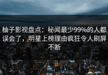 柚子影视盘点：秘闻最少99%的人都误会了，明星上榜理由疯狂令人刷屏不断