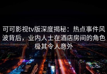 可可影视tv版深度揭秘：热点事件风波背后，业内人士在酒店房间的角色极其令人意外
