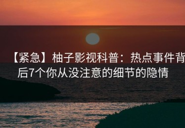 【紧急】柚子影视科普：热点事件背后7个你从没注意的细节的隐情
