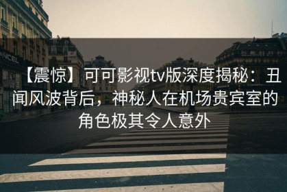 【震惊】可可影视tv版深度揭秘：丑闻风波背后，神秘人在机场贵宾室的角色极其令人意外