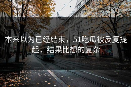 本来以为已经结束，51吃瓜被反复提起，结果比想的复杂