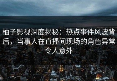柚子影视深度揭秘：热点事件风波背后，当事人在直播间现场的角色异常令人意外