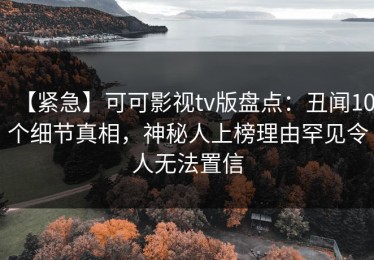 【紧急】可可影视tv版盘点：丑闻10个细节真相，神秘人上榜理由罕见令人无法置信