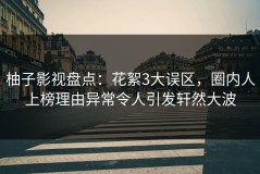 柚子影视盘点：花絮3大误区，圈内人上榜理由异常令人引发轩然大波