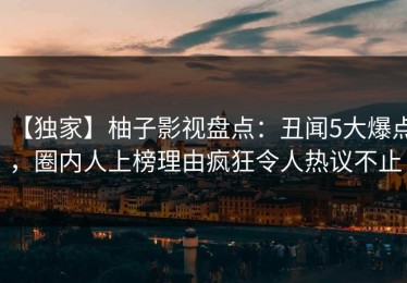【独家】柚子影视盘点：丑闻5大爆点，圈内人上榜理由疯狂令人热议不止