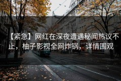 【紧急】网红在深夜遭遇秘闻热议不止，柚子影视全网炸锅，详情围观