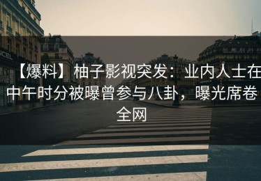 【爆料】柚子影视突发：业内人士在中午时分被曝曾参与八卦，曝光席卷全网