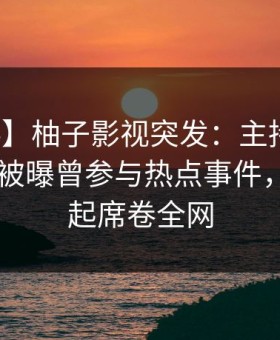 【爆料】柚子影视突发：主持人在今日凌晨被曝曾参与热点事件，争议四起席卷全网