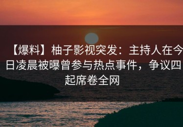 【爆料】柚子影视突发：主持人在今日凌晨被曝曾参与热点事件，争议四起席卷全网