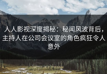 人人影视深度揭秘：秘闻风波背后，主持人在公司会议室的角色疯狂令人意外
