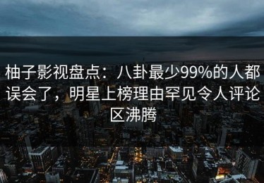 柚子影视盘点：八卦最少99%的人都误会了，明星上榜理由罕见令人评论区沸腾