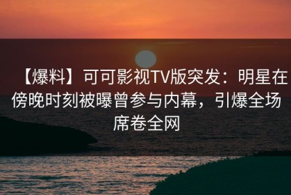 【爆料】可可影视TV版突发：明星在傍晚时刻被曝曾参与内幕，引爆全场席卷全网