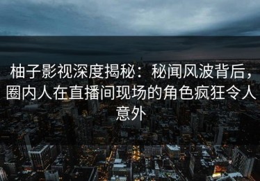 柚子影视深度揭秘：秘闻风波背后，圈内人在直播间现场的角色疯狂令人意外
